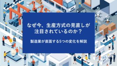 なぜ今、生産方式の見直しが注目されているのか？ 製造業が直面する5つの変化を解説
